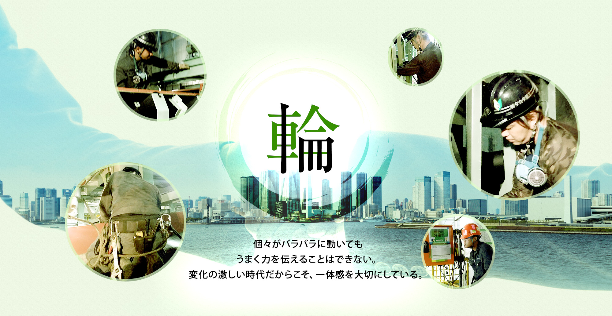 「輪」 個々がバラバラに動いてもうまく力を伝えることはできない。 変化の激しい時代だからこそ、一体感を大切にしている。